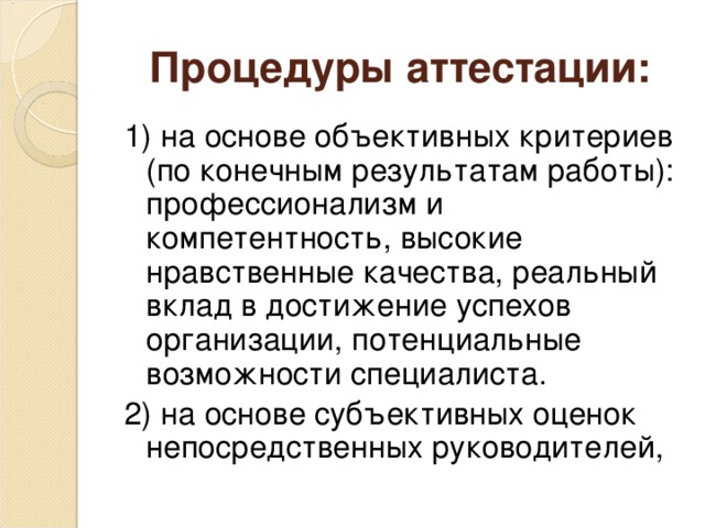 Процедуры аттестации: 1) на основе объективных критериев (по конечным результатам работы): профессионализм и компетентность, высокие нравственные качества, реальный вклад в достижение успехов организации, потенциальные возможности специалиста. 2) на основе субъективных оценок непосредственных руководителей,