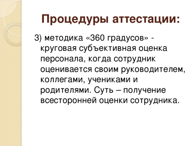 Процедуры аттестации: 3) методика «360 градусов» - круговая субъективная оценка персонала, когда сотрудник оценивается своим руководителем, коллегами, учениками и родителями. Суть – получение всесторонней оценки сотрудника.