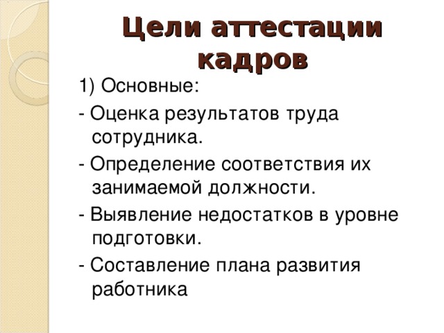 Цели аттестации кадров 1) Основные: - Оценка результатов труда сотрудника. - Определение соответствия их занимаемой должности. - Выявление недостатков в уровне подготовки. - Составление плана развития работника