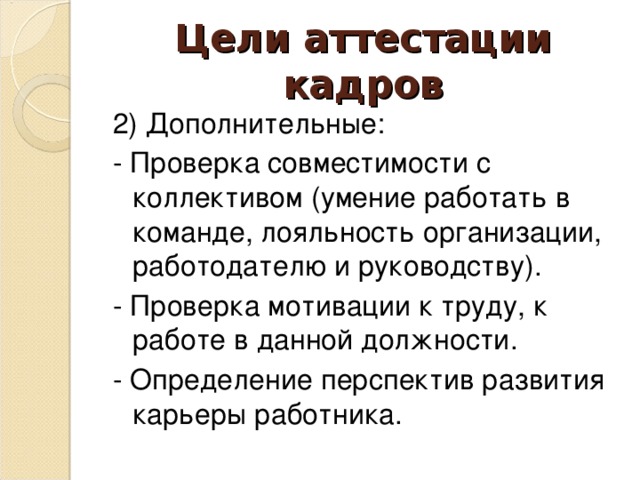 Цели аттестации кадров 2) Дополнительные: - Проверка совместимости с коллективом (умение работать в команде, лояльность организации, работодателю и руководству). - Проверка мотивации к труду, к работе в данной должности. - Определение перспектив развития карьеры работника.