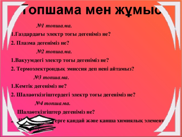 № 1 топшама. 1.Газдардағы электр тогы дегеніміз не? 2. Плазма дегеніміз не? № 2 топшама. 1.Вакуумдегі электр тогы дегеніміз не? 2. Термоэлектрондық эмиссия деп нені айтамыз? № 3 топшама. 1.Кемтік дегеніміз не? 2. Шалаөткізгіштердегі электр тогы дегеніміз не? № 4 топшама. Шалаөткізгіштер дегеніміз не? 2. Шалаөткізгіштерге қандай және қанша химиялық элемент жатады?