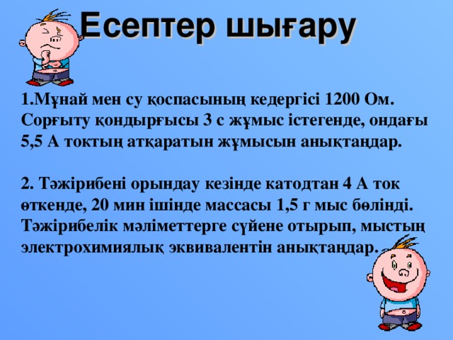 Есептер шығару  1.Мұнай мен су қоспасының кедергісі 1200 Ом. Сорғыту қондырғысы 3 с жұмыс істегенде, ондағы 5,5 А токтың атқаратын жұмысын анықтаңдар.  2. Тәжірибені орындау кезінде катодтан 4 А ток өткенде, 20 мин ішінде массасы 1,5 г мыс бөлінді. Тәжірибелік мәліметтерге сүйене отырып, мыстың электрохимиялық эквивалентін анықтаңдар.