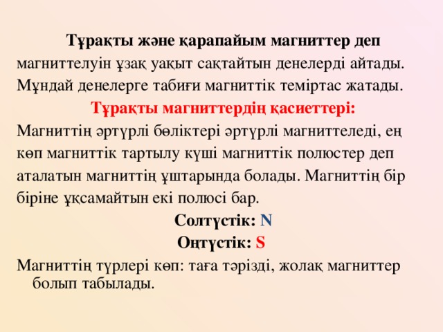 Тұрақты және қарапайым магниттер деп магниттелуін ұзақ уақыт сақтайтын денелерді айтады. Мұндай денелерге табиғи магниттік теміртас жатады. Тұрақты магниттердің қасиеттері: Магниттің әртүрлі бөліктері әртүрлі магниттеледі, ең көп магниттік тартылу күші магниттік полюстер деп аталатын магниттің ұштарында болады. Магниттің бір біріне ұқсамайтын екі полюсі бар. Солтүстік: N Оңтүстік: S  Магниттің түрлері көп: таға тәрізді, жолақ магниттер болып табылады.