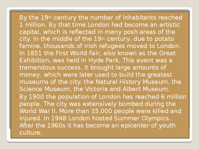 By the 19 th  century the number of inhabitants reached 1 million. By that time London had become an artistic capital, which is reflected in many posh areas of the city. In the middle of the 19 th  century, due to potato famine, thousands of Irish refugees moved to London. In 1851 the First World Fair, also known as the Great Exhibition, was held in Hyde Park. This event was a tremendous success. It brought large amounts of money, which were later used to build the greatest museums of the city: the Natural History Museum, the Science Museum, the Victoria and Albert Museum. By 1900 the population of London has reached 6 million people. The city was extensively bombed during the World War II. More than 35,000 people were killed and injured. In 1948 London hosted Summer Olympics. After the 1960s it has become an epicenter of youth culture.