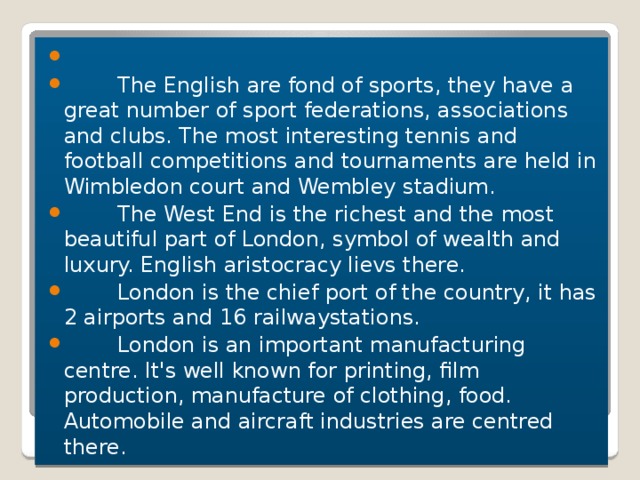    The English are fond of sports, they have a great number of sport federations, associations and clubs. The most interesting tennis and football competitions and tournaments are held in Wimbledon court and Wembley stadium.  The West End is the richest and the most beautiful part of London, symbol of wealth and luxury. English aristocracy lievs there.  London is the chief port of the country, it has 2 airports and 16 railwaystations.  London is an important manufacturing centre. It's well known for printing, film production, manufacture of clothing, food. Automobile and aircraft industries are centred there.