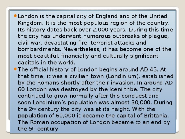 London is the capital city of England and of the United Kingdom. It is the most populous region of the country. Its history dates back over 2,000 years. During this time the city has underwent numerous outbreaks of plague, civil war, devastating fire, terrorist attacks and bombardments. Nevertheless, it has become one of the most beautiful, financially and culturally significant capitals in the world. The official history of London begins around AD 43. At that time, it was a civilian town (Londinium), established by the Romans shortly after their invasion. In around AD 60 London was destroyed by the Iceni tribe. The city continued to grow normally after this conquest and soon Londinium’s population was almost 30,000. During the 2 nd  century the city was at its height. With the population of 60,000 it became the capital of Brittania. The Roman occupation of London became to an end by the 5 th  century.