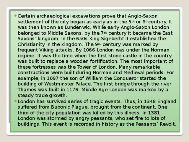 Certain archaeological excavations prove that Anglo-Saxon settlement of the city began as early as in the 5 th  or 6 th century. It was then known as Lundenwic. While early Anglo-Saxon London belonged to Middle Saxons, by the 7 th  century it became the East Saxons’ kingdom. In the 650s King Sigeberht II established the Christianity in the kingdom. The 9 th  century was marked by frequent Viking attacks. By 1066 London was under the Norman regime. It was the time when the first stone castle in the country was built to replace a wooden fortification. The most important of these fortresses was the Tower of London. Many remarkable constructions were built during Norman and Medieval periods. For example, in 1097 the son of William the Conqueror started the building of Westminster Palace. The first bridge through the river Thames was built in 1176. Middle Age London was marked by a steady trade growth. London has survived series of tragic events. Thus, in 1348 England suffered from Bubonic Plague, brought from the continent. One third of the city population was killed by this illness. In 1381 London was stormed by angry peasants, who set fire to lots of buildings. This event is recorded in history as the Peasants’ Revolt.