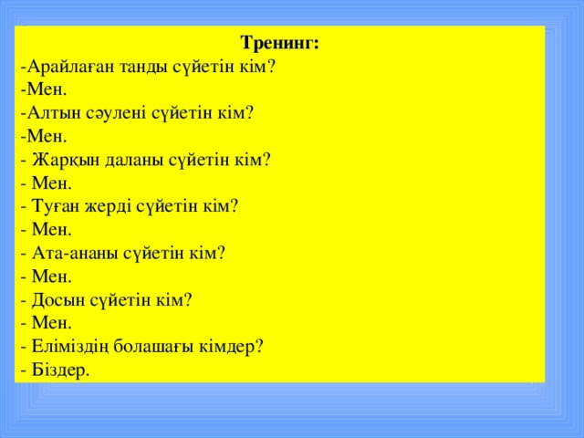 Тренинг: -Арайлаған танды сүйетін кім? - Мен. -Алтын сәулені сүйетін кім? -Мен. - Жарқын даланы сүйетін кім? - Мен. - Туған жерді сүйетін кім? - Мен. - Ата-ананы сүйетін кім? - Мен. - Досын сүйетін кім? - Мен. - Еліміздің болашағы кімдер? - Біздер.