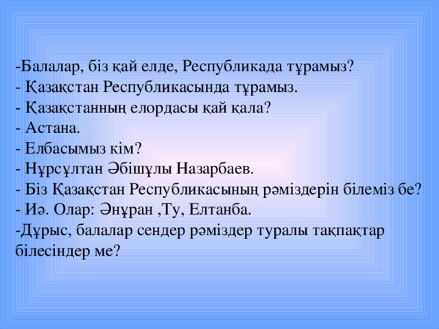 -Балалар, біз қай елде, Республикада тұрамыз? - Қазақстан Республикасында тұрамыз. - Қазақстанның елордасы қай қала? - Астана. - Елбасымыз кім? - Нұрсұлтан Әбішұлы Назарбаев. - Біз Қазақстан Республикасының рәміздерін білеміз бе? - Иә. Олар: Әнұран ,Ту, Елтанба. -Дұрыс, балалар сендер рәміздер туралы тақпақтар білесіндер ме?