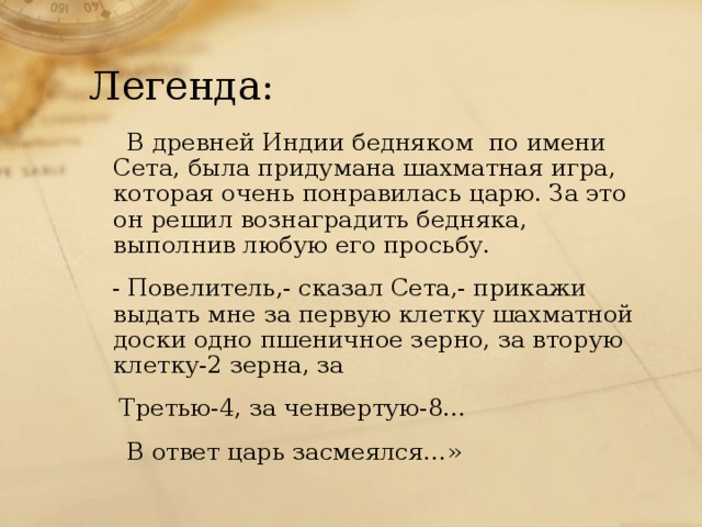 Легенда:  В древней Индии бедняком по имени Сета, была придумана шахматная игра, которая очень понравилась царю. За это он решил вознаградить бедняка, выполнив любую его просьбу.  - Повелитель,- сказал Сета,- прикажи выдать мне за первую клетку шахматной доски одно пшеничное зерно, за вторую клетку-2 зерна, за  Третью-4, за ченвертую-8…  В ответ царь засмеялся…»