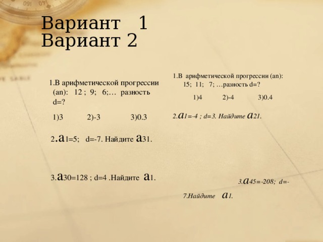 Вариант 1  Вариант 2  1.В арифметической прогрессии (а n ): 12 ; 9; 6;… разность d =? 1)3 2)-3 3)0.3   2 .а 1=5; d =-7. Найдите а 31.    3. а 30=128 ; d=4 .Найдите а 1.   1.В арифметической прогрессии (а n ): 15; 11; 7; …разность d =? 1)4 2)-4 3)0.4 2. а 1=-4 ; d =3. Найдите а 21.   3. а 45 = -208 ; d=-7 .Найдите а 1.  