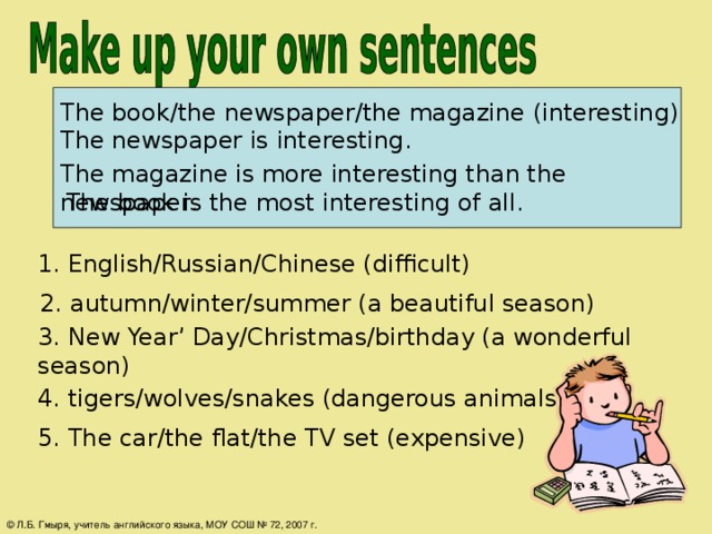 The book/the newspaper/the magazine (interesting) The newspaper is interesting. The magazine is more interesting than the newspaper . The book is the most interesting of all. 1. English/Russian/Chinese (difficult)  2. autumn/winter/summer (a beautiful season) 3. New Year’ Day/Christmas/birthday (a wonderful season) 4. tigers/wolves/snakes (dangerous animals) 5. The car/the flat/the TV set (expensive) © Л.Б. Гмыря, учитель английского языка, МОУ СОШ № 72, 2007 г.