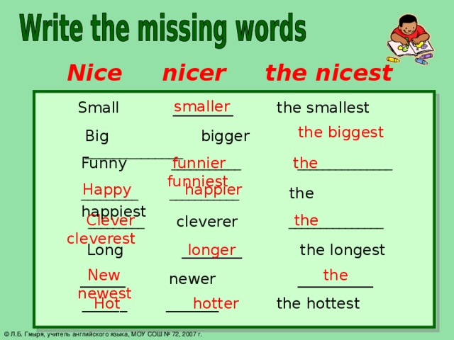 Nice nicer the nicest smaller Small ________ the smallest the biggest Big bigger  ______________ Funny  ___________ _______________  funnier the funniest  Happy happier _________ ___________  the happiest  Clever the cleverest  _________  cleverer  _______________  Long ________ the longest longer  New the newest  ______ newer __________  ______ _______ the hottest  Hot hotter © Л.Б. Гмыря, учитель английского языка, МОУ СОШ № 72, 2007 г.