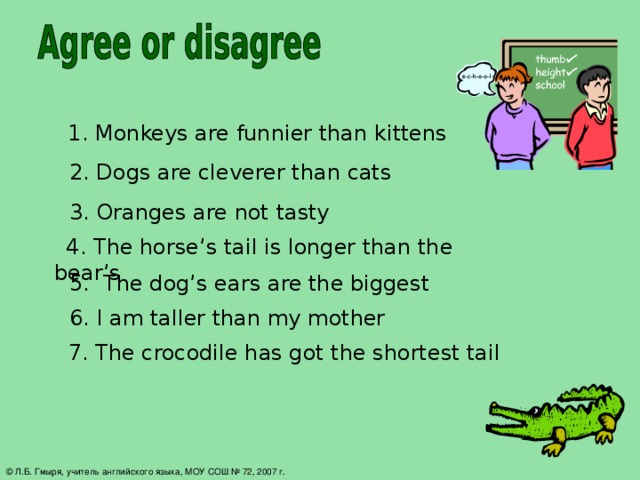 1. Monkeys are funnier than kittens 2. Dogs are cleverer than cats 3. Oranges are not tasty  4. The horse’s tail is longer than the bear’s 5. The dog’s ears are the biggest 6. I am taller than my mother  7. The crocodile has got the shortest tail  © Л.Б. Гмыря, учитель английского языка, МОУ СОШ № 72, 2007 г.