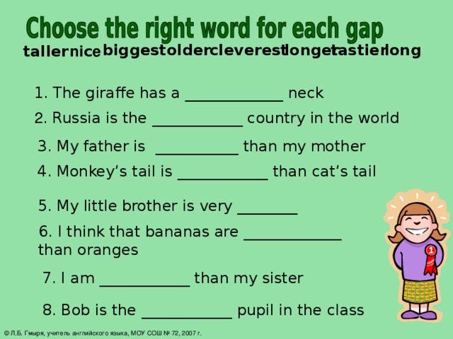 long tastier longer cleverest older biggest  ni c e taller 1. The giraffe has a _____________ neck    2 . Russia is the ____________ country in the world 3. My father is ___________ than my mother 4. Monkey’s tail is ____________ than cat’s tail  5. My little brother is very ________ 6. I think that bananas are _____________ than oranges 7. I am ____________ than my sister 8. Bob is the ____________ pupil in the class © Л.Б. Гмыря, учитель английского языка, МОУ СОШ № 72, 2007 г.