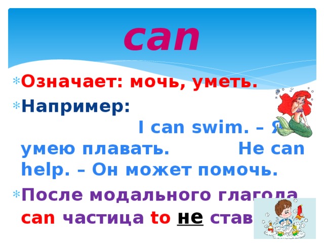 can Означает: мочь, уметь. Например: I can swim. – Я умею плавать. He can help. – Он может помочь. После модального глагола can  частица  to  не  ставится.