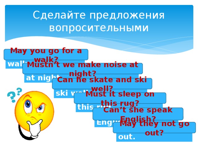 Сделайте предложения вопросительными May you go for a walk? You may go for a walk. Mustn’t we make noise at night? We mustn’t make noise at night. Can he skate and ski well? He can skate and ski well. Must it sleep on this rug? It must sleep on this rug. Can’t she speak English? She can’t speak English. May they not go out? They may not go out.