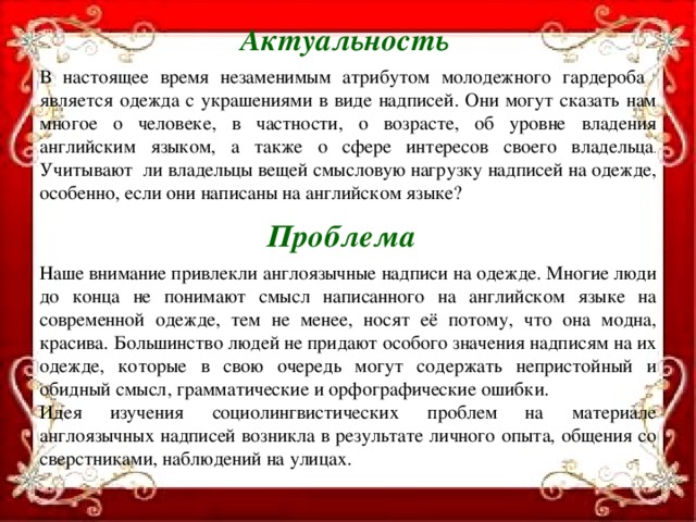 Актуальность В настоящее время незаменимым атрибутом молодежного гардероба является одежда с украшениями в виде надписей. Они могут сказать нам многое о человеке, в частности, о возрасте, об уровне владения английским языком, а также о сфере интересов своего владельца .  Учитывают ли владельцы вещей смысловую нагрузку надписей на одежде, особенно, если они написаны на английском языке?  Проблема Наше внимание привлекли англоязычные надписи на одежде. Многие люди до конца не понимают смысл написанного на английском языке на современной одежде, тем не менее, носят её потому, что она модна, красива. Большинство людей не придают особого значения надписям на их одежде, которые в свою очередь могут содержать непристойный и обидный смысл, грамматические и орфографические ошибки. Идея изучения социолингвистических проблем на материале англоязычных надписей возникла в результате личного опыта, общения со сверстниками, наблюдений на улицах.