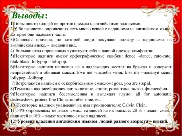 Выводы : 1)Большинство людей не против одежды с английскими надписями. 2)У большинства опрошенных есть много вещей с надписями на английском языке, которые они надевают часто. 3)Основная причина, по которой люди покупают одежду с надписями на английском языке, - внешний вид. 4) Большинство опрошенных чувствуют себя в данной одежде комфортно. 5)Некоторые надписи имеют орфографические ошибки: dence –dance, cate-cute, blak-black, lollypop – lollipop. 6)Некоторые надписи написаны не в надлежащих местах на брюках и содержат непристойный и обидный смысл: love me –полюби меня, kiss me –поцелуй меня, lollypop –lollipop.  7)Встречаются надписи с оскорбительным смыслом: goat, you are stupid. 8)Тематика надписей различная: животные, спорт, романтика, вызов, философия. 9)Некоторые надписи бессмысленны и выглядят глупо: all for automatic dishwashers, protect fine China, number nine, etc. 10)Некоторые надписи указывают на имя производителя: Calvin Clein. 11)54% опрошенных не знают смысл надписей на их одежде; 28 % - знают смысл надписей и 18% - знают частично смысл надписей. 12 ) Уровень владения английским языком людей разного возраста – низкий.   11