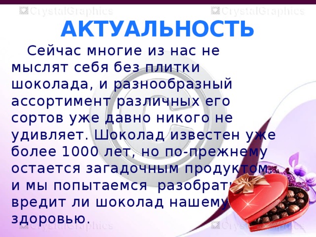 АКТУАЛЬНОСТЬ  Сейчас многие из нас не мыслят себя без плитки шоколада, и разнообразный ассортимент различных его сортов уже давно никого не удивляет. Шоколад известен уже более 1000 лет, но по-прежнему остается загадочным продуктом, и мы попытаемся разобраться, вредит ли шоколад нашему здоровью.