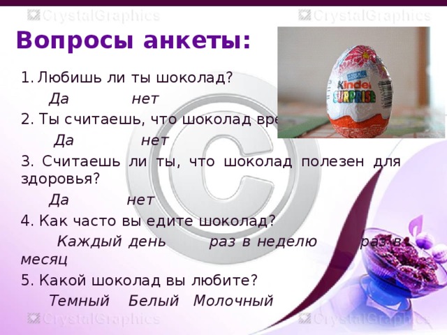 Вопросы анкеты: Любишь ли ты шоколад?  Да нет 2. Ты считаешь, что шоколад вреден?  Да нет 3. Считаешь ли ты, что шоколад полезен для здоровья?  Да нет 4. Как часто вы едите шоколад?  Каждый день раз в неделю раз в месяц 5. Какой шоколад вы любите?  Темный Белый Молочный