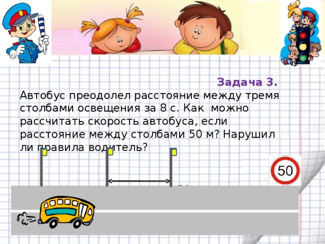 Задача 3. Автобус преодолел расстояние между тремя столбами освещения за 8 с. Как можно рассчитать скорость автобуса, если расстояние между столбами 50 м? Нарушил ли правила водитель?  50 м