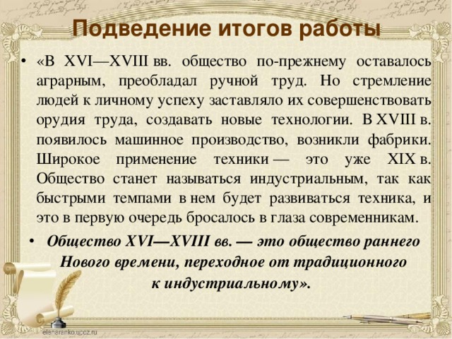 Подведение итогов работы «В XVI—XVIII вв. общество по-прежнему оставалось аграрным, преобладал ручной труд. Но стремление людей к личному успеху заставляло их совершенствовать орудия труда, создавать новые технологии. В XVIII в. появилось машинное производство, возникли фабрики. Широкое применение техники — это уже XIX в. Общество станет называться индустриальным, так как быстрыми темпами в нем будет развиваться техника, и это в первую очередь бросалось в глаза современникам. Общество XVI—XVIII вв. — это общество раннего Нового времени, переходное от традиционного к индустриальному».    Подведение итогов работы, формулировка вывода.