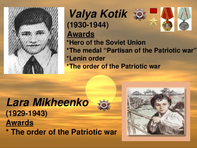 Valya Kotik  (1930-1944)  Awards   *Hero of the Soviet Union  *The medal “Partisan of the Patriotic war”  *Lenin order  *The order of the Patriotic war  Lara Mikheenko (1929-1943) Awards * The order of the Patriotic war
