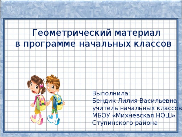 Геометрический материал в программе начальных классов Выполнила: Бендик Лилия Васильевна, учитель начальных классов МБОУ «Михневская НОШ» Ступинского района