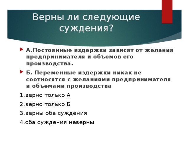 Верны ли следующие суждения? А.Постоянные издержки зависят от желания предпринимателя и объемов его производства. Б. Переменные издержки никак не соотносятся с желаниями предпринимателя и объемами производства 1.верно только А 2.верно только Б 3.верны оба суждения 4.оба суждения неверны