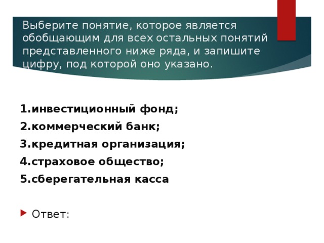 Выберите понятие, которое является обобщающим для всех остальных понятий представленного ниже ряда, и запишите цифру, под которой оно указано.   1.инвестиционный фонд; 2.коммерческий банк; 3.кредитная организация; 4.страховое общество; 5.сберегательная касса