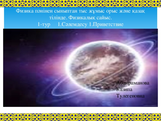 Физика пәнінен сыныптан тыс жұмыс орыс және қазақ тілінде. Физикалық сайыс.  1-тур 1.Сәлемдесу 1.Приветствие 8 А ---- Абдираманова Казипа Тулегеновна