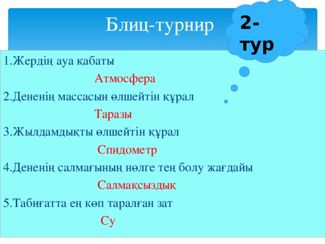 2-тур Блиц-турнир 1.Жердің ауа қабаты  Атмосфера 2.Дененің массасын өлшейтін құрал  Таразы 3.Жылдамдықты өлшейтін құрал  Спидометр 4.Дененің салмағының нөлге тең болу жағдайы  Салмақсыздық 5.Табиғатта ең көп таралған зат  Су