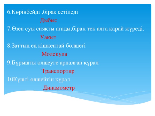 6.Көрінбейді ,бірақ естіледі  Дыбыс 7.Өзен суы сияқты ағады,бірақ тек алға қарай жүреді.  Уақыт 8.Заттың ең кішкентай бөлшегі  Молекула 9.Бұрышты өлшеуге арналған құрал  Транспортир 10Күшті өлшейтін құрал  Динамометр