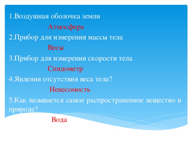 1.Воздушная оболочка земли  Атмосфера 2.Прибор для измерения массы тела  Весы 3.Прибор для измерения скорости тела  Спидометр 4.Явления отсутствия веса тела?  Невесомость 5.Как называется самое распространенное вещество в природе?  Вода