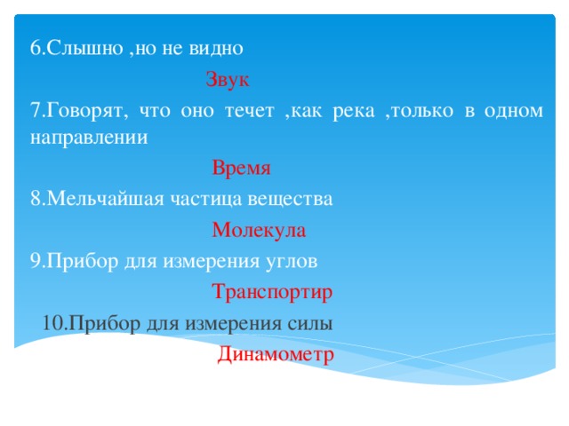 6.Слышно ,но не видно  Звук 7.Говорят, что оно течет ,как река ,только в одном направлении  Время 8.Мельчайшая частица вещества  Молекула 9.Прибор для измерения углов  Транспортир  10.Прибор для измерения силы  Динамометр