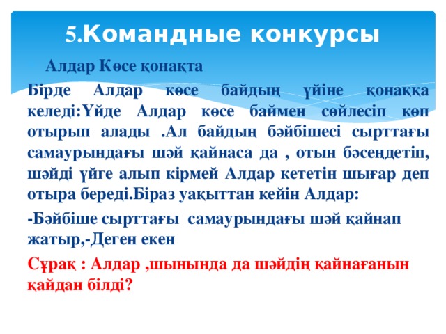 5. Командные конкурсы    Алдар Көсе қонақта Бірде Алдар көсе байдың үйіне қонаққа келеді:Үйде Алдар көсе баймен сөйлесіп көп отырып алады .Ал байдың бәйбішесі сырттағы самаурындағы шәй қайнаса да , отын бәсеңдетіп, шәйді үйге алып кірмей Алдар кететін шығар деп отыра береді.Біраз уақыттан кейін Алдар: -Бәйбіше сырттағы самаурындағы шәй қайнап жатыр,-Деген екен Сұрақ : Алдар ,шынында да шәйдің қайнағанын қайдан білді?