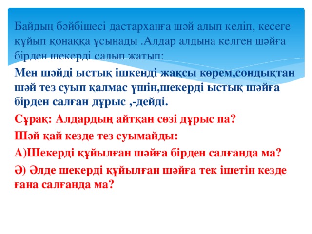 Байдың бәйбішесі дастарханға шәй алып келіп, кесеге құйып қонаққа ұсынады .Алдар алдына келген шәйға бірден шекерді салып жатып: Мен шәйді ыстық ішкенді жақсы көрем,сондықтан шәй тез суып қалмас үшін,шекерді ыстық шәйға бірден салған дұрыс ,-дейді. Сұрақ: Алдардың айтқан сөзі дұрыс па? Шәй қай кезде тез суымайды: А)Шекерді құйылған шәйға бірден салғанда ма? Ә) Әлде шекерді құйылған шәйға тек ішетін кезде ғана салғанда ма?