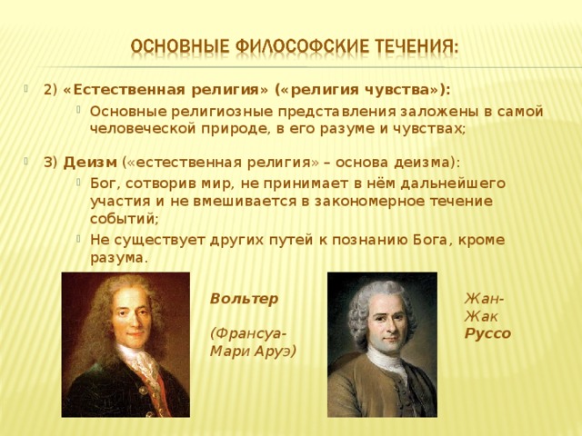 2) «Естественная религия» («религия чувства»): Основные религиозные представления заложены в самой человеческой природе, в его разуме и чувствах;  Основные религиозные представления заложены в самой человеческой природе, в его разуме и чувствах;  Основные религиозные представления заложены в самой человеческой природе, в его разуме и чувствах;  3) Деизм («естественная религия» – основа деизма): Бог, сотворив мир, не принимает в нём дальнейшего участия и не вмешивается в закономерное течение событий; Не существует других путей к познанию Бога, кроме разума. Бог, сотворив мир, не принимает в нём дальнейшего участия и не вмешивается в закономерное течение событий; Не существует других путей к познанию Бога, кроме разума. Бог, сотворив мир, не принимает в нём дальнейшего участия и не вмешивается в закономерное течение событий; Не существует других путей к познанию Бога, кроме разума.