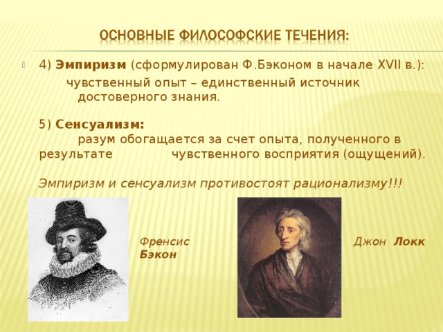 4) Эмпиризм (сформулирован Ф.Бэконом в начале XVII в.): чувственный опыт – единственный источник достоверного знания. чувственный опыт – единственный источник достоверного знания. чувственный опыт – единственный источник достоверного знания. 5) Сенсуализм:  разум обогащается за счет опыта, полученного в результате  чувственного восприятия (ощущений).  разум обогащается за счет опыта, полученного в результате  чувственного восприятия (ощущений).  разум обогащается за счет опыта, полученного в результате  чувственного восприятия (ощущений).