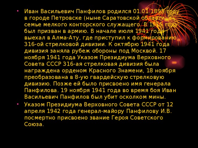 Иван Васильевич Панфилов родился 01.01.1893 году в городе Петровске (ныне Саратовской области) в семье мелкого конторского служащего. В 1915 году был призван в армию. В начале июля 1941 года выехал в Алма-Ату, где приступил к формированию 316-ой стрелковой дивизии. К октябрю 1941 года дивизия заняла рубеж обороны под Москвой. 17 ноября 1941 года Указом Президиума Верховного Совета СССР 316-ая стрелковая дивизия была награждена орденом Красного Знамени, 18 ноября преобразована в 8-ую гвардейскую стрелковую дивизию. Позже ей было присвоено имя генерала Панфилова. 19 ноября 1941 года во время боя Иван Васильевич Панфилов был убит осколком мины. Указом Президиума Верховного Совета СССР от 12 апреля 1942 года генерал-майору Панфилову И.В. посмертно присвоено звание Героя Советского Союза.