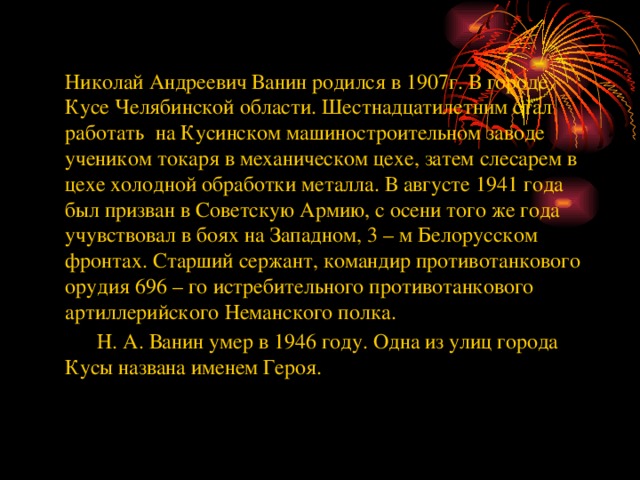 Николай Андреевич Ванин родился в 1907г. В городе Кусе Челябинской области. Шестнадцатилетним стал работать на Кусинском машиностроительном заводе учеником токаря в механическом цехе, затем слесарем в цехе холодной обработки металла. В августе 1941 года был призван в Советскую Армию, с осени того же года учувствовал в боях на Западном, 3 – м Белорусском фронтах. Старший сержант, командир противотанкового орудия 696 – го истребительного противотанкового артиллерийского Неманского полка.  Н. А. Ванин умер в 1946 году. Одна из улиц города Кусы названа именем Героя.