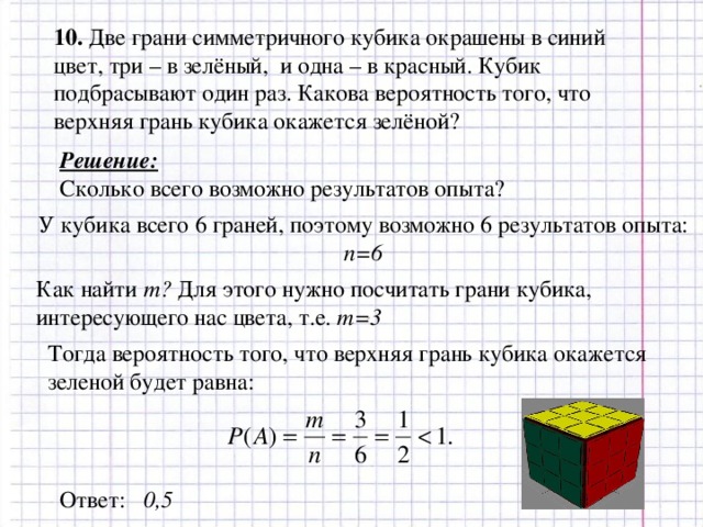 10. Две грани симметричного кубика окрашены в синий цвет, три – в зелёный, и одна – в красный. Кубик подбрасывают один раз. Какова вероятность того, что верхняя грань кубика окажется зелёной? Решение: Сколько всего возможно результатов опыта? У кубика всего 6 граней, поэтому возможно 6 результатов опыта: n=6 Как найти m ? Для этого нужно посчитать грани кубика, интересующего нас цвета, т.е. m=3 Тогда вероятность того, что верхняя грань кубика окажется зеленой будет равна: Ответ: 0,5