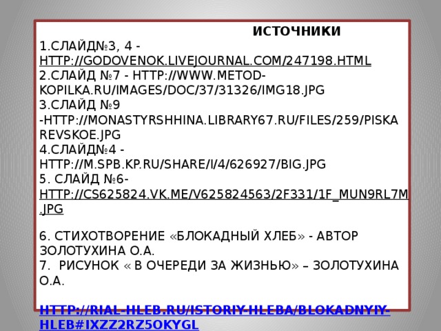 Источники  1.слайд№3, 4 - http://godovenok.livejournal.com/247198.html  2.слайд №7 - http://www.metod-kopilka.ru/images/doc/37/31326/img18.jpg  3.слайд №9 -http://monastyrshhina.library67.ru/files/259/piskarevskoe.jpg  4.слайд№4 - http://m.spb.kp.ru/share/i/4/626927/big.jpg  5. слайд №6- http://cs625824.vk.me/v625824563/2f331/1f_MUN9Rl7M.jpg  6. стихотворение «Блокадный хлеб» - автор Золотухина О.А.  7. Рисунок « В очереди за жизнью» – Золотухина О.А.   http://rial-hleb.ru/istoriy-hleba/blokadnyiy-hleb#ixzz2rZ5oKygL