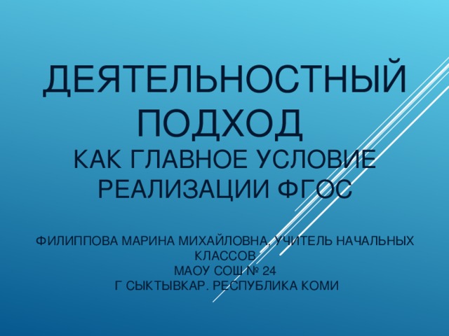 ДЕЯТЕЛЬНОСТНЫЙ ПОДХОД  КАК ГЛАВНОЕ УСЛОВИЕ РЕАЛИЗАЦИИ ФГОС   ФИЛИППОВА МАРИНА МИХАЙЛОВНА, УЧИТЕЛЬ НАЧАЛЬНЫХ КЛАССОВ  МАОУ СОШ № 24  Г СЫКТЫВКАР. РЕСПУБЛИКА КОМИ