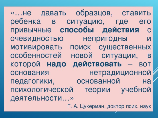 «…не давать образцов, ставить ребенка в ситуацию, где его привычные способы действия с очевидностью непригодны и мотивировать поиск существенных особенностей новой ситуации, в которой надо действовать – вот основания нетрадиционной педагогики, основанной на психологической теории учебной деятельности…» Г. А. Цукерман, доктор псих. наук