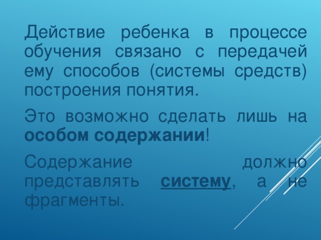 Действие ребенка в процессе обучения связано с передачей ему способов (системы средств) построения понятия.  Это возможно сделать лишь на особом содержании !  Содержание должно представлять систему , а не фрагменты.
