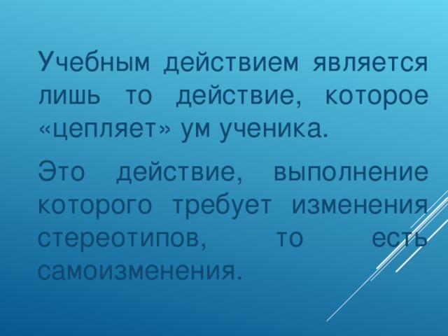 Учебным действием является лишь то действие, которое «цепляет» ум ученика.  Это действие, выполнение которого требует изменения стереотипов, то есть самоизменения.