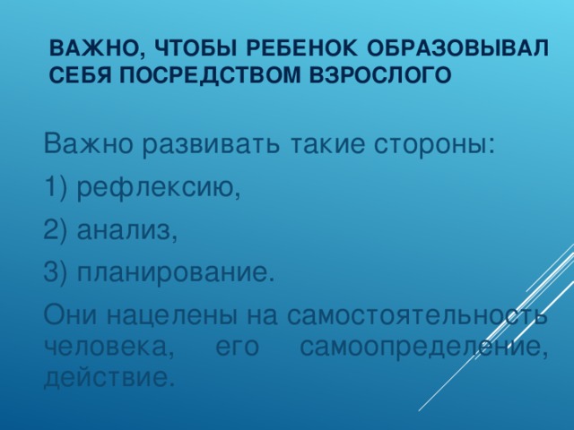 ВАЖНО, ЧТОБЫ РЕБЕНОК ОБРАЗОВЫВАЛ СЕБЯ ПОСРЕДСТВОМ ВЗРОСЛОГО  Важно развивать такие стороны:  1) рефлексию,  2) анализ,  3) планирование.  Они нацелены на самостоятельность человека, его самоопределение, действие.