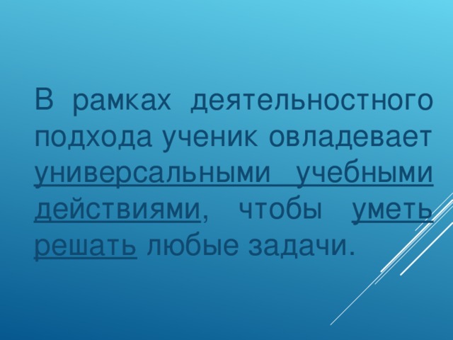 В рамках деятельностного подхода ученик овладевает универсальными учебными действиями , чтобы уметь решать любые задачи.